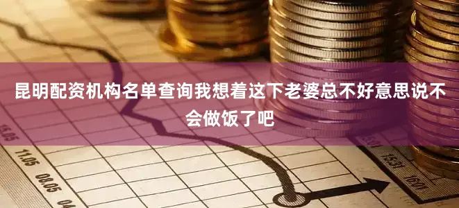 昆明配资机构名单查询我想着这下老婆总不好意思说不会做饭了吧