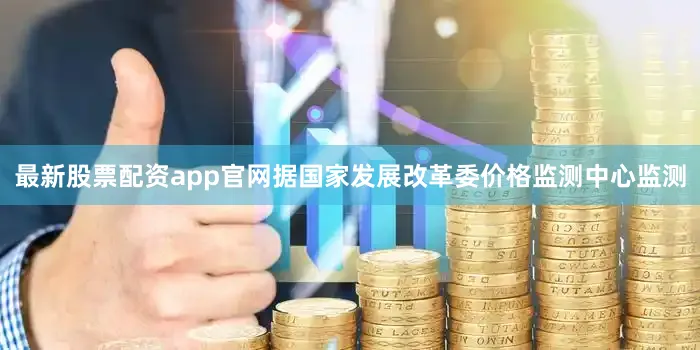 最新股票配资app官网据国家发展改革委价格监测中心监测