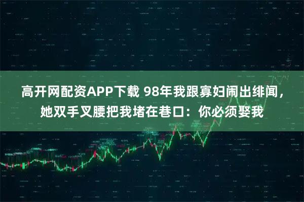 高开网配资APP下载 98年我跟寡妇闹出绯闻，她双手叉腰把我堵在巷口：你必须娶我