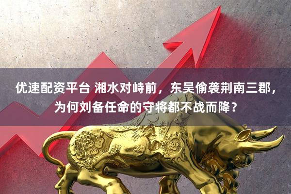 优速配资平台 湘水对峙前,东吴偷袭荆南三郡,为何刘备任命的守将都不战而降?