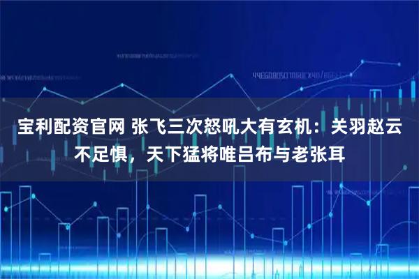 宝利配资官网 张飞三次怒吼大有玄机:关羽赵云不足惧,天下猛将唯吕布与老张耳