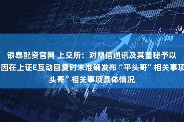 银泰配资官网 上交所：对鼎信通讯及其董秘予以监管警示 因在上证E互动回复时未准确发布“平头哥”相关事项具体情况