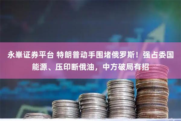 永崋证券平台 特朗普动手围堵俄罗斯！强占委国能源、压印断俄油，中方破局有招