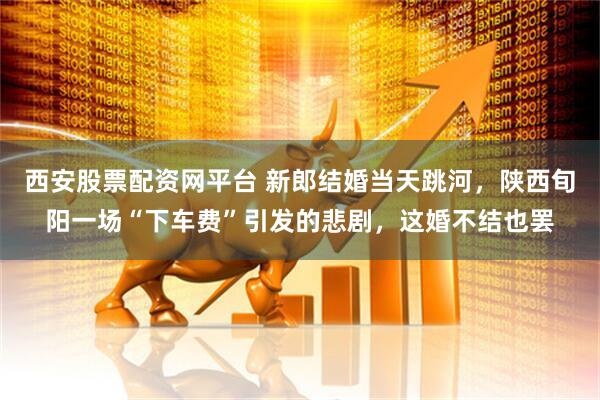 西安股票配资网平台 新郎结婚当天跳河，陕西旬阳一场“下车费”引发的悲剧，这婚不结也罢