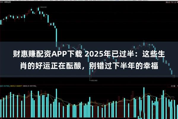 财惠赚配资APP下载 2025年已过半：这些生肖的好运正在酝酿，别错过下半年的幸福