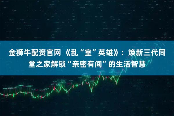 金狮牛配资官网 《乱“室”英雄》:焕新三代同堂之家解锁“亲密有间”的生活智慧