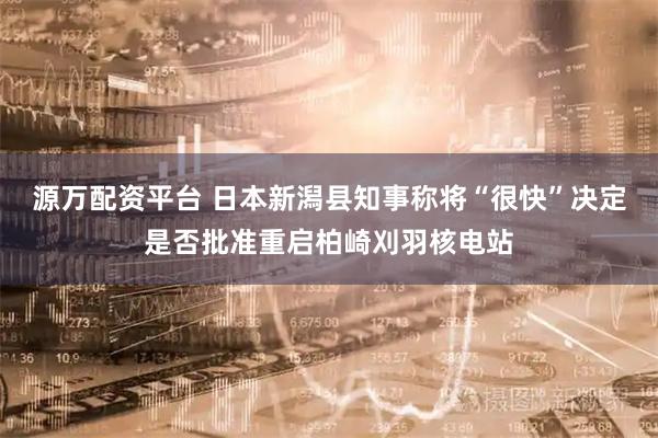 源万配资平台 日本新潟县知事称将“很快”决定是否批准重启柏崎刈羽核电站