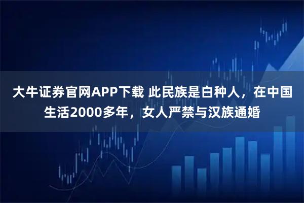 大牛证券官网APP下载 此民族是白种人，在中国生活2000多年，女人严禁与汉族通婚