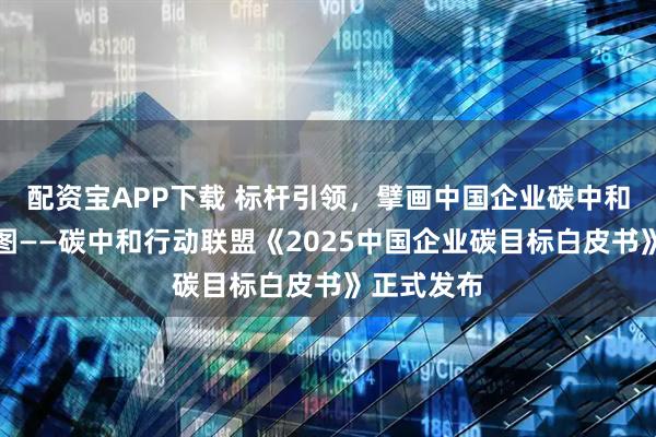 配资宝APP下载 标杆引领，擘画中国企业碳中和实施路线图——碳中和行动联盟《2025中国企业碳目标白皮书》正式发布
