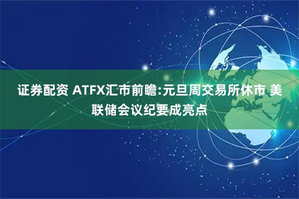 证券配资 ATFX汇市前瞻:元旦周交易所休市 美联储会议纪要成亮点