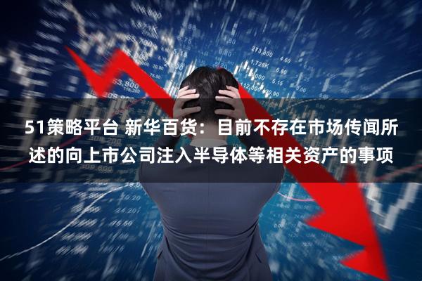 51策略平台 新华百货：目前不存在市场传闻所述的向上市公司注入半导体等相关资产的事项