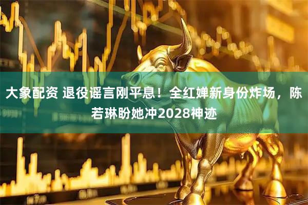 大象配资 退役谣言刚平息！全红婵新身份炸场，陈若琳盼她冲2028神迹