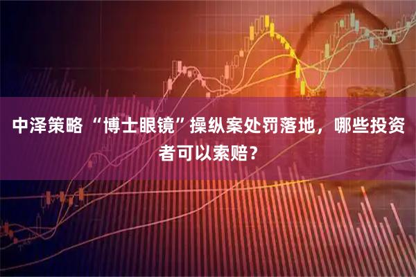 中泽策略 “博士眼镜”操纵案处罚落地，哪些投资者可以索赔？