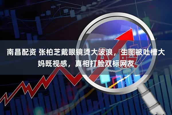 南昌配资 张柏芝戴眼镜烫大波浪，生图被吐槽大妈既视感，真相打脸双标网友