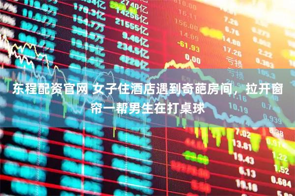 东程配资官网 女子住酒店遇到奇葩房间，拉开窗帘一帮男生在打桌球