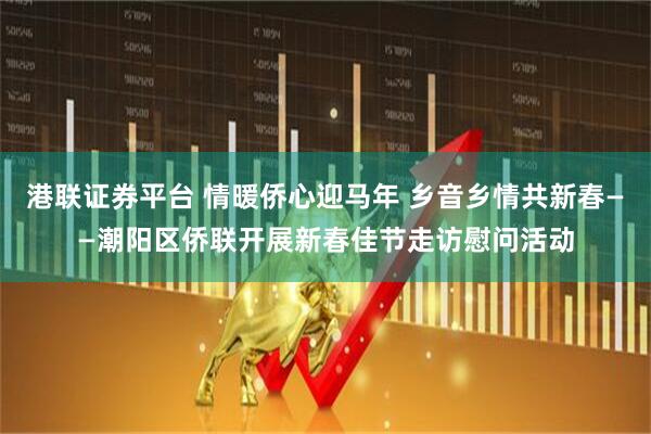 港联证券平台 情暖侨心迎马年 乡音乡情共新春——潮阳区侨联开展新春佳节走访慰问活动