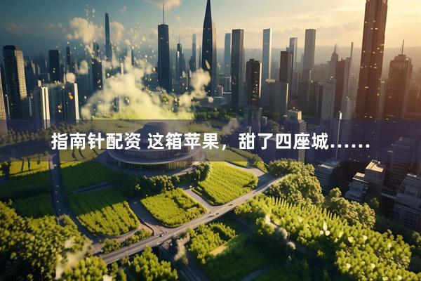 指南针配资 这箱苹果，甜了四座城……