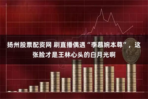 扬州股票配资网 刷直播偶遇“李慕婉本尊”，这张脸才是王林心头的白月光啊