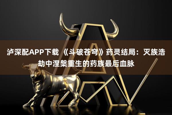 泸深配APP下载 《斗破苍穹》药灵结局：灭族浩劫中涅槃重生的药族最后血脉