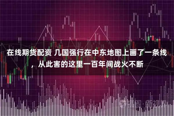 在线期货配资 几国强行在中东地图上画了一条线，从此害的这里一百年间战火不断