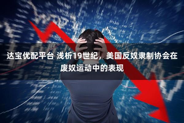 达宝优配平台 浅析19世纪，美国反奴隶制协会在废奴运动中的表现