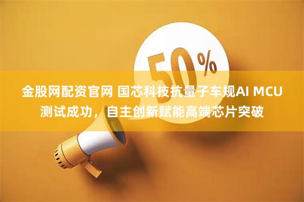金股网配资官网 国芯科技抗量子车规AI MCU测试成功，自主创新赋能高端芯片突破