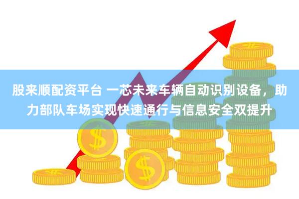 股来顺配资平台 一芯未来车辆自动识别设备，助力部队车场实现快速通行与信息安全双提升
