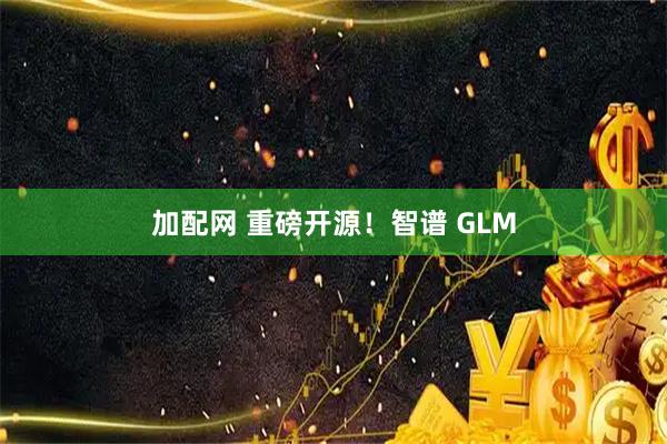 加配网 重磅开源！智谱 GLM