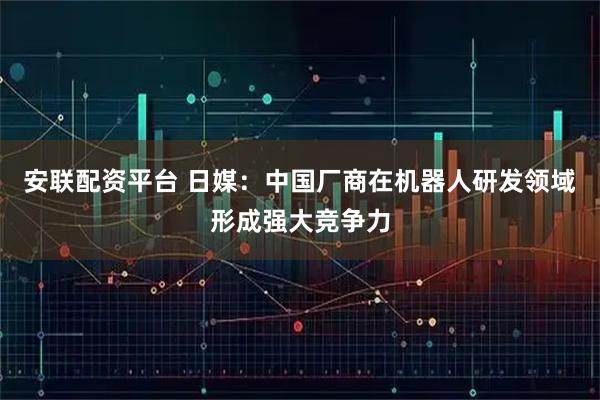 安联配资平台 日媒：中国厂商在机器人研发领域形成强大竞争力