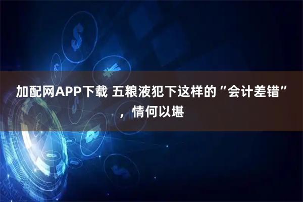 加配网APP下载 五粮液犯下这样的“会计差错”，情何以堪