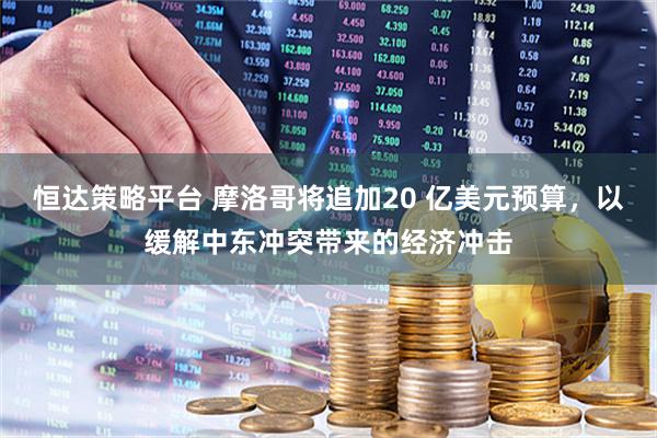 恒达策略平台 摩洛哥将追加20 亿美元预算，以缓解中东冲突带来的经济冲击