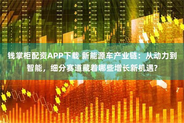 钱掌柜配资APP下载 新能源车产业链：从动力到智能，细分赛道藏着哪些增长新机遇?