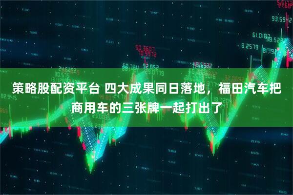 策略股配资平台 四大成果同日落地，福田汽车把商用车的三张牌一起打出了