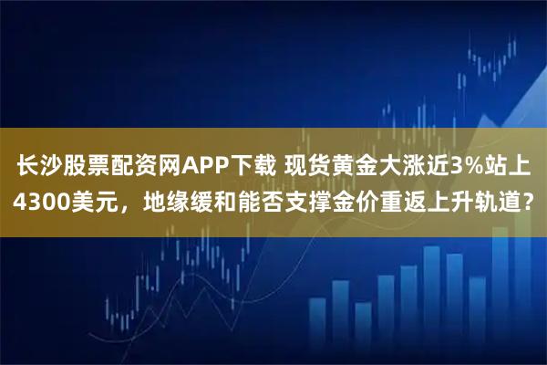 长沙股票配资网APP下载 现货黄金大涨近3%站上4300美元，地缘缓和能否支撑金价重返上升轨道？