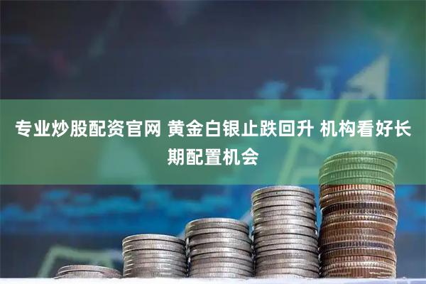 专业炒股配资官网 黄金白银止跌回升 机构看好长期配置机会